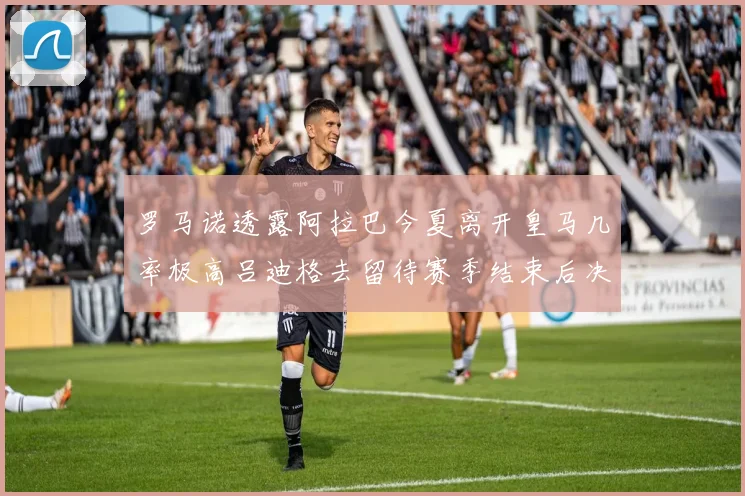 罗马诺透露阿拉巴今夏离开皇马几率极高吕迪格去留待赛季结束后决定