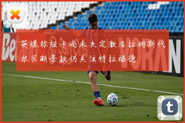 英媒称纽卡尚未决定激活拉姆斯代尔买断条款仍关注特拉福德