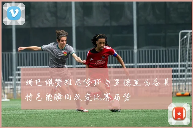 姆巴佩赞维尼修斯与罗德里戈各具特色能瞬间改变比赛局势