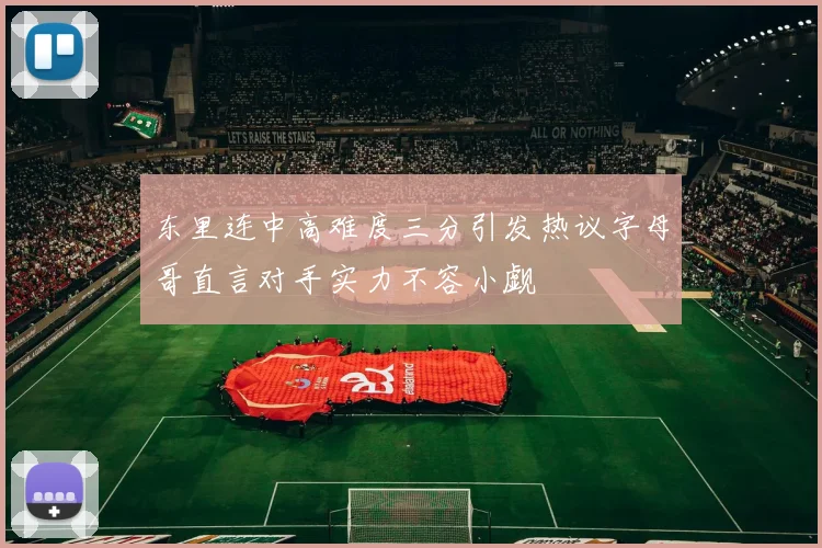 东里连中高难度三分引发热议字母哥直言对手实力不容小觑