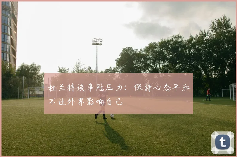杜兰特谈争冠压力：保持心态平和不让外界影响自己
