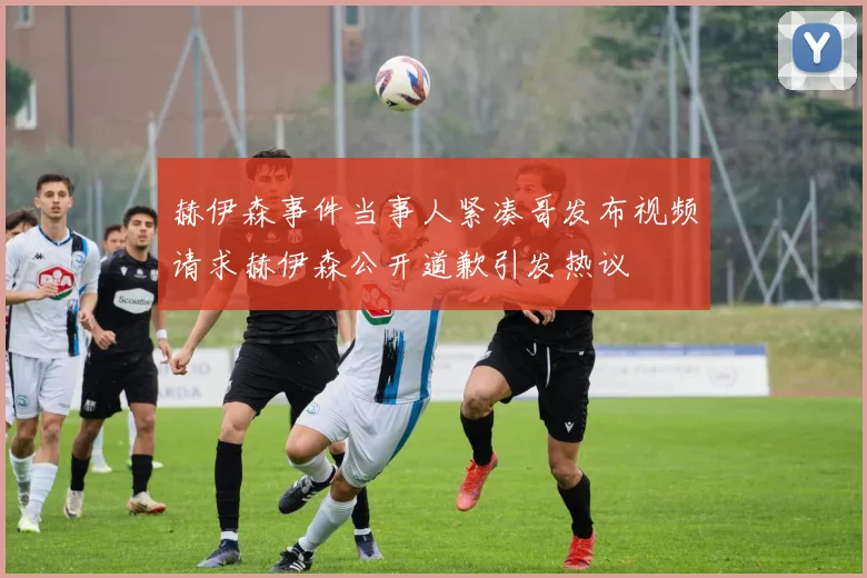 赫伊森事件当事人紧凑哥发布视频请求赫伊森公开道歉引发热议