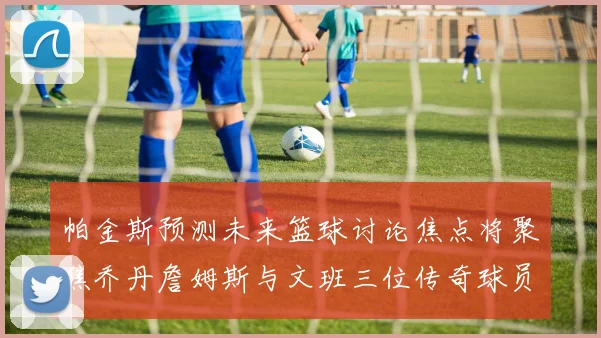 帕金斯预测未来篮球讨论焦点将聚焦乔丹詹姆斯与文班三位传奇球员