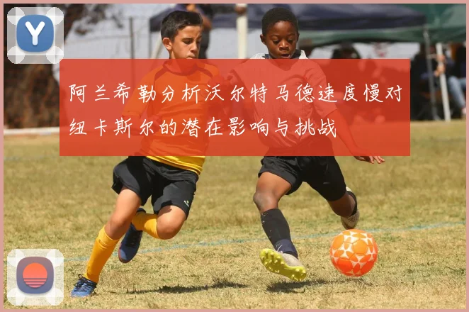 阿兰希勒分析沃尔特马德速度慢对纽卡斯尔的潜在影响与挑战