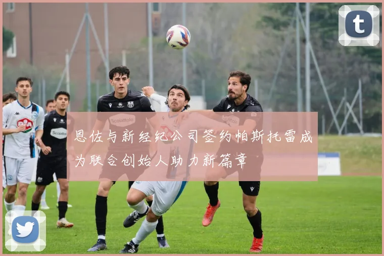 恩佐与新经纪公司签约帕斯托雷成为联合创始人助力新篇章
