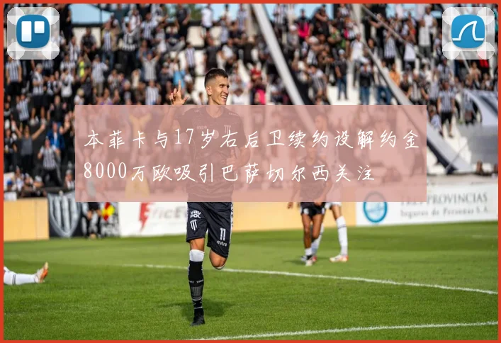 本菲卡与17岁右后卫续约设解约金8000万欧吸引巴萨切尔西关注