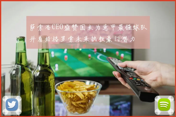 萨索洛CEO盛赞国米为意甲最强球队并看好格罗索未来执教豪门潜力