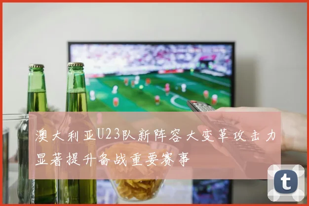 澳大利亚U23队新阵容大变革攻击力显著提升备战重要赛事