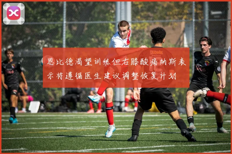 恩比德渴望训练但右膝酸痛纳斯表示将遵循医生建议调整恢复计划