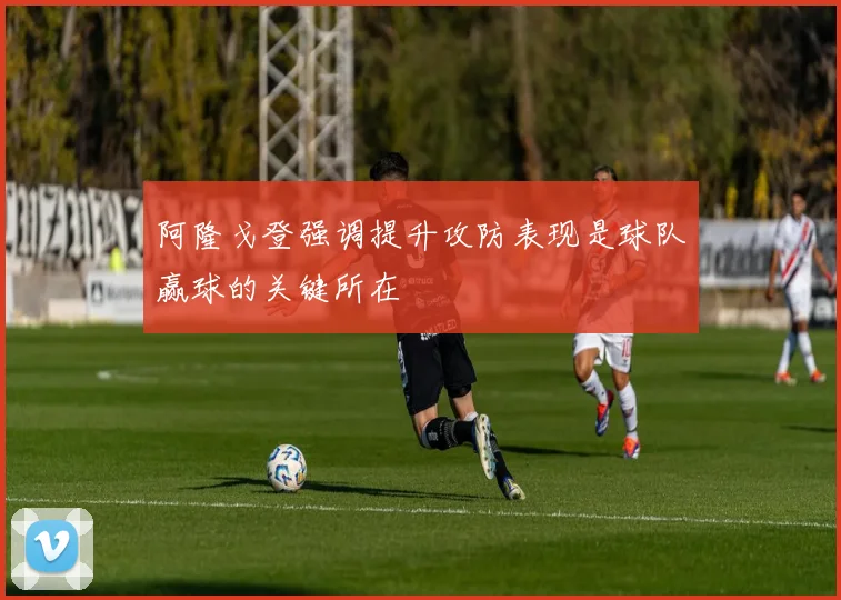 阿隆戈登强调提升攻防表现是球队赢球的关键所在