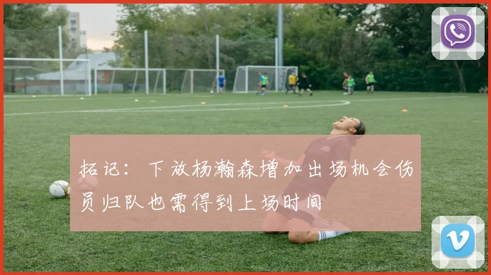 拓记：下放杨瀚森增加出场机会伤员归队也需得到上场时间