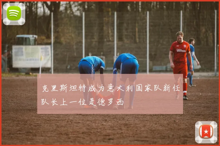 克里斯坦特成为意大利国家队新任队长上一位是德罗西