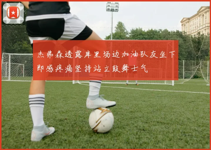 杰弗森透露库里场边加油队友坐下即感疼痛坚持站立鼓舞士气