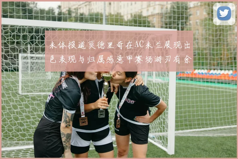 米体报道莫德里奇在AC米兰展现出色表现与归属感意甲赛场游刃有余