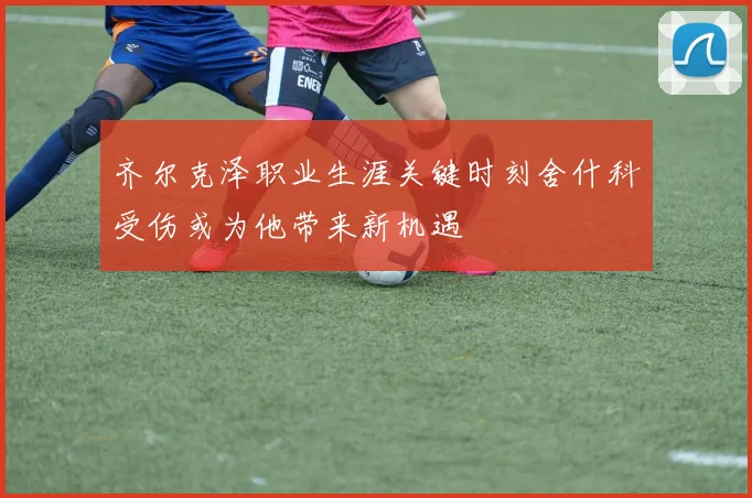 齐尔克泽职业生涯关键时刻舍什科受伤或为他带来新机遇