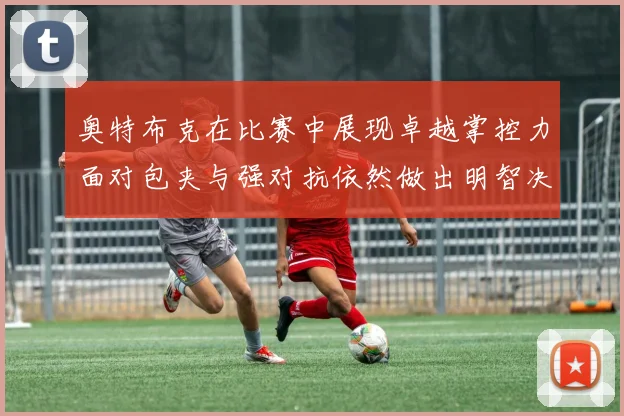 奥特布克在比赛中展现卓越掌控力面对包夹与强对抗依然做出明智决策