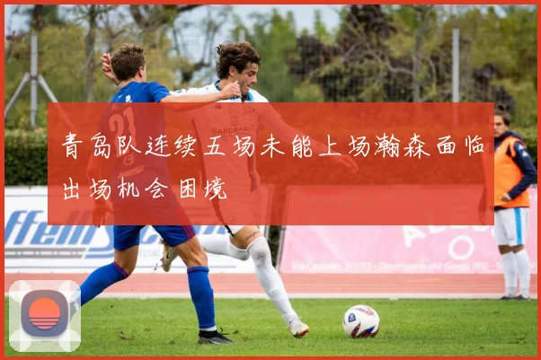 青岛队连续五场未能上场瀚森面临出场机会困境