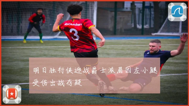 明日独行侠迎战爵士浓眉因左小腿受伤出战存疑