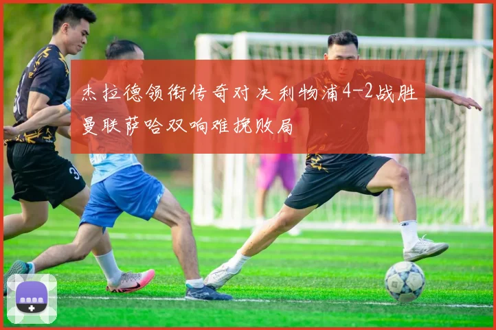 杰拉德领衔传奇对决利物浦4-2战胜曼联萨哈双响难挽败局