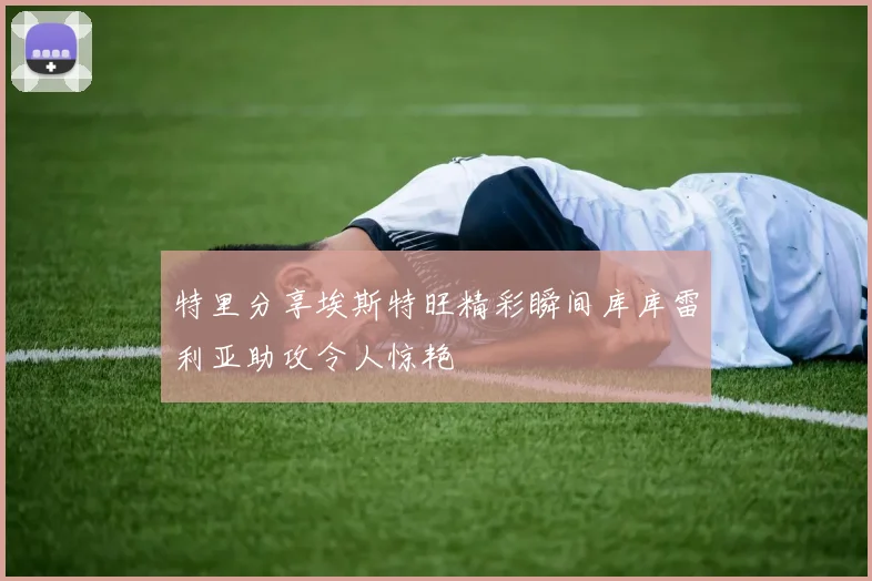 特里分享埃斯特旺精彩瞬间库库雷利亚助攻令人惊艳