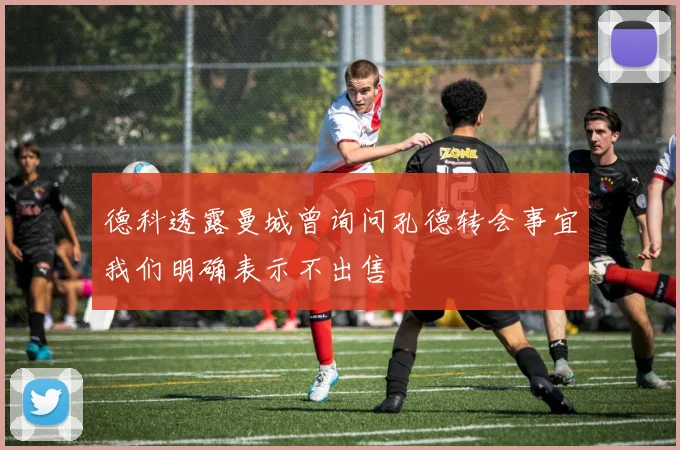 德科透露曼城曾询问孔德转会事宜我们明确表示不出售