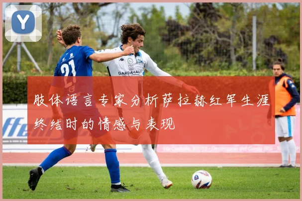 肢体语言专家分析萨拉赫红军生涯终结时的情感与表现